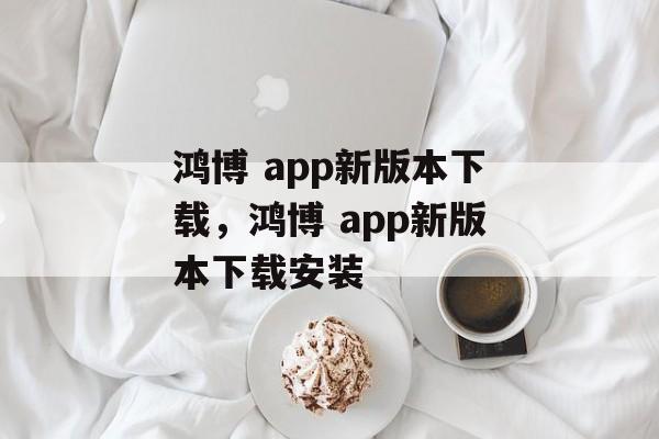 鸿博 app新版本下载，鸿博 app新版本下载安装