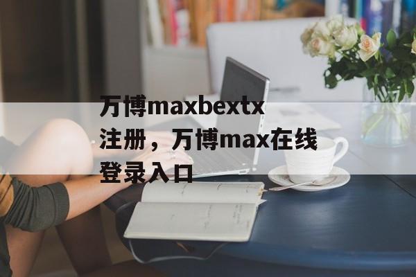 万博maxbextx注册，万博max在线登录入口