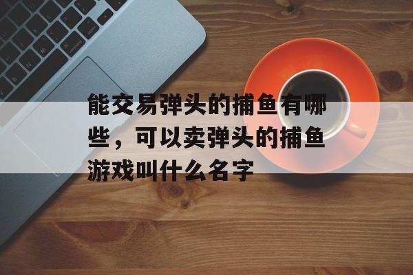 能交易弹头的捕鱼有哪些，可以卖弹头的捕鱼游戏叫什么名字